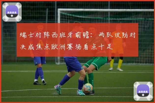 瑞士对阵西班牙前瞻：两队攻防对决成焦点欧洲赛场看点十足