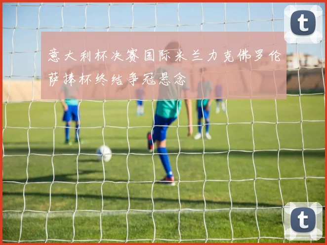 意大利杯决赛国际米兰力克佛罗伦萨捧杯终结争冠悬念