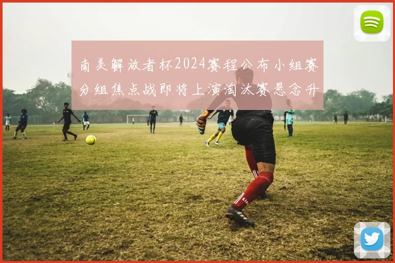 南美解放者杯2024赛程公布小组赛分组焦点战即将上演淘汰赛悬念升温