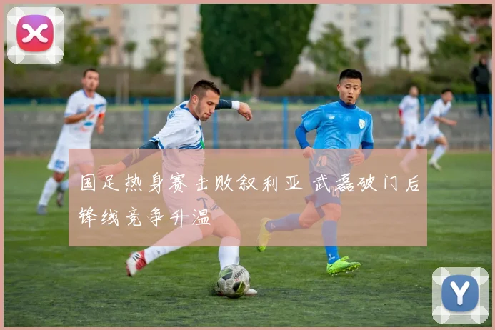国足热身赛击败叙利亚 武磊破门后锋线竞争升温