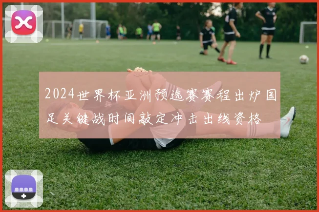 2024世界杯亚洲预选赛赛程出炉国足关键战时间敲定冲击出线资格