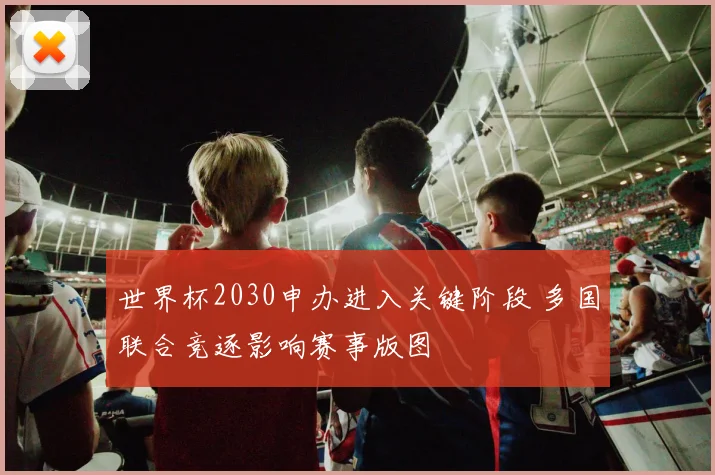 世界杯2030申办进入关键阶段 多国联合竞逐影响赛事版图