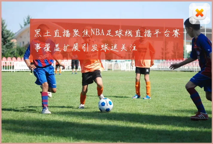黑土直播聚焦NBA足球线直播平台赛事覆盖扩展引发球迷关注