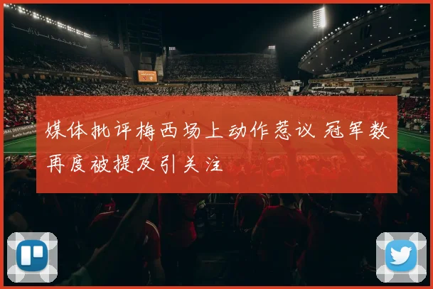 媒体批评梅西场上动作惹议 冠军数再度被提及引关注