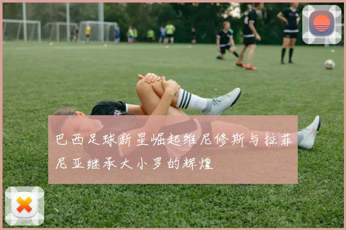巴西足球新星崛起维尼修斯与拉菲尼亚继承大小罗的辉煌