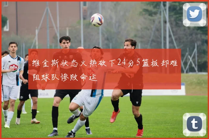 维金斯状态火热砍下24分5篮板却难阻球队惨败命运