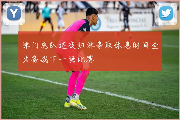 津门虎队连夜归津争取休息时间全力备战下一场比赛