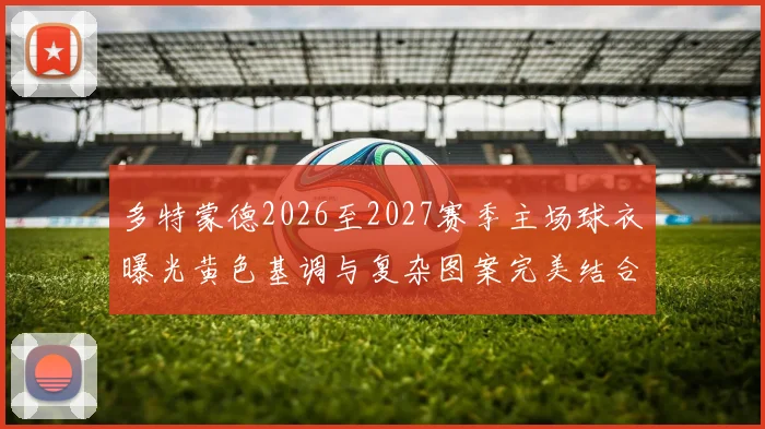 多特蒙德2026至2027赛季主场球衣曝光黄色基调与复杂图案完美结合