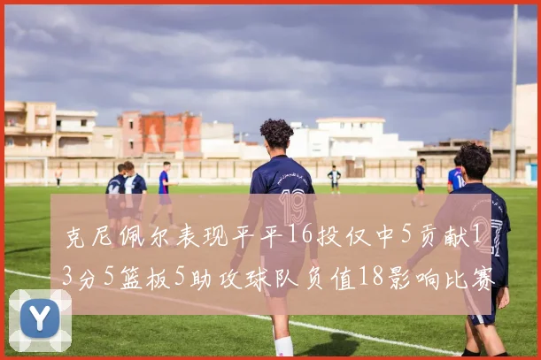 克尼佩尔表现平平16投仅中5贡献13分5篮板5助攻球队负值18影响比赛走势