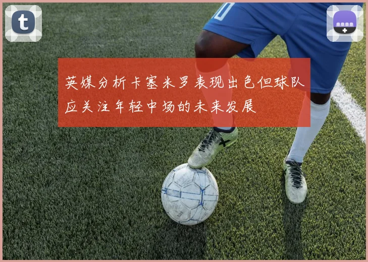 英媒分析卡塞米罗表现出色但球队应关注年轻中场的未来发展