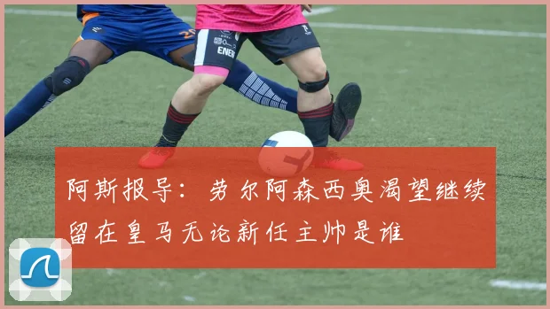 阿斯报导：劳尔阿森西奥渴望继续留在皇马无论新任主帅是谁
