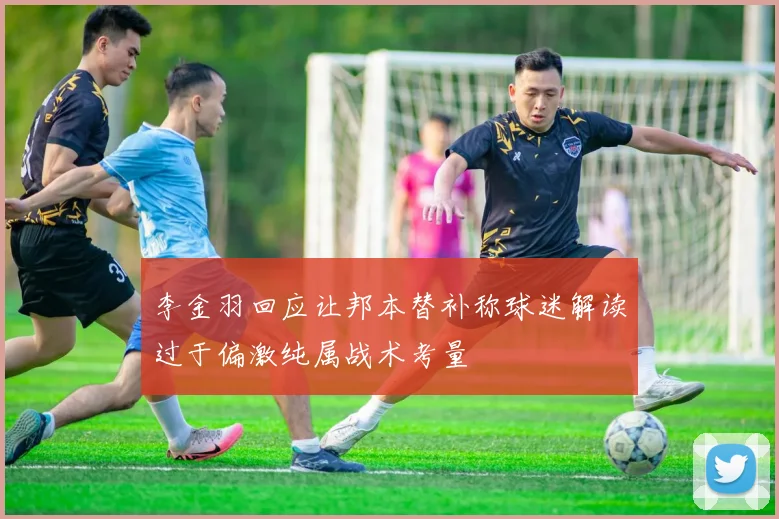 李金羽回应让邦本替补称球迷解读过于偏激纯属战术考量
