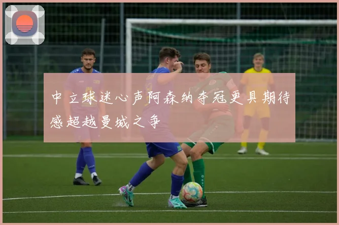 中立球迷心声阿森纳夺冠更具期待感超越曼城之争