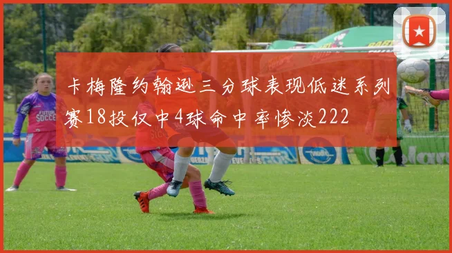 卡梅隆约翰逊三分球表现低迷系列赛18投仅中4球命中率惨淡222