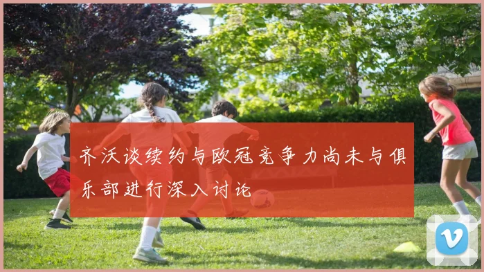 齐沃谈续约与欧冠竞争力尚未与俱乐部进行深入讨论